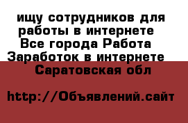 ищу сотрудников для работы в интернете - Все города Работа » Заработок в интернете   . Саратовская обл.